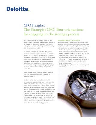 1
CFO Insights
The Strategist CFO: Four orientations
for engaging in the strategy process
1
CEOs and boards increasingly want CFOs to not only
deliver a finance organization that gets the numbers right,
but also partner with them in shaping the company’s
strategy. But when asked what they want from a strategic
CFO, their answers vary widely.
For example, CEOs typically want their CFOs to look
around corners for new opportunities and potential black
swans as well as help transform the company’s products
and markets, capitalize and plan for future growth, create
and effectively communicate the corporate growth story,
and improve decision making around key investments.
At the same time, boards have their own expectations
concerning risk management, protecting the company’s
reputation, and compliance and regulatory matters,
among others.
Given this varied mix of responses, where should CFOs
focus, and how should they orient themselves to
supporting strategy?
Based on practice observations, discussions with
numerous CFOs, and knowledge gained from more than
500 Deloitte CFO Transition Lab™ sessions, we have
framed the four orientations of a strategist CFO model to
help guide better alignment between CFOs’ actions and
CEO and board expectations. Beyond the well-established
four faces of the CFO as operator, steward, catalyst, and
strategist,1
the orientations bring greater clarity to the
strategist role and the capacity of an organization to
reorient and execute a new strategy. In this issue of CFO
Insights, we’ll outline the orientations and examine how
each is a choice regarding the scope of a CFO’s role and
means of involvement in the strategy process.
The strategy process: core questions
Making the necessary choice starts with a version of the
cascade of strategic choices first laid out by A.J. Lafley and
Richard Martin in their book Playing to Win: How Strategy
Really Works.2
Key corporate strategy questions include:
1.	What are the aspirations and goals of the company?
2.	Where will you play? (What products and/or services
will your company choose to offer, and in what markets
will you offer these products and services?)
3.	How will you play to win? (How will your company
differentiate itself to gain advantage over competitors?)
4.	What distinctive capabilities are required to sustain
competitive advantage?
5.	What management systems and processes are required
to succeed?
 
