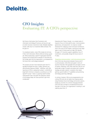 1
CFO Insights
Evaluating IT: A CFO’s perspective
1
Ask finance chiefs about their frustrations with
information technology (IT) and you are bound to get
an earful. Excessive investments made. Multiple deadlines
missed. Little return on investment (ROI) achieved. The
list goes on.
To complicate matters, many CFOs simply do not know
if their chief information officers (CIOs) are doing a good
job. What exactly does a good IT organization look like
anyway? How should finance evaluate IT? And what are
the trouble signs that the organization is not prepared for
the future from a technology standpoint?
The answers are even more important given that IT is
typically the largest line item in selling, general, and
administrative expenses (SG&A).1
Moreover, with CIOs
reporting to CFOs in substantial numbers—a full 45% at
large North American companies, according to our CFO
Signals™ survey2
—there is a growing need for better
measurement tools. And given the ubiquitous nature
of technology today, the issues promise to get more
complicated.
Evaluating the IT beast, though, is no simple matter. It
requires a focus on three specific areas—communication,
governance, and assessment—to create an overall
framework for analyzing current and future architecture.
And in this issue of CFO Insights, we’ll discuss how steps
taken in each of those areas can help CFOs identify
the gaps in IT’s business support capabilities, focus IT
investments, and possibly change the future vision of
IT value.
Targeting communication—and miscommunication
One of the main disconnects between finance and IT
is communication. CFOs think and speak in terms of
business financials; CIOs typically think and speak in terms
of systems. Moreover, CFOs often fault their CIOs for not
being able to align IT projects and spend with company
strategy and value creation—a dynamic that makes
getting a good handle on IT capabilities and prioritizing
technology spend big challenges.
In contrast, however, CIOs can be exasperated by cost-
cutting CFOs who do not realize how forgoing spend
today forecloses future technology and business options.
Simply put, this lack of a common language between
CFOs and CIOs can lead to a fundamental disconnect
that gets in the way of an organization’s investing in, and
realizing value from, IT.
 