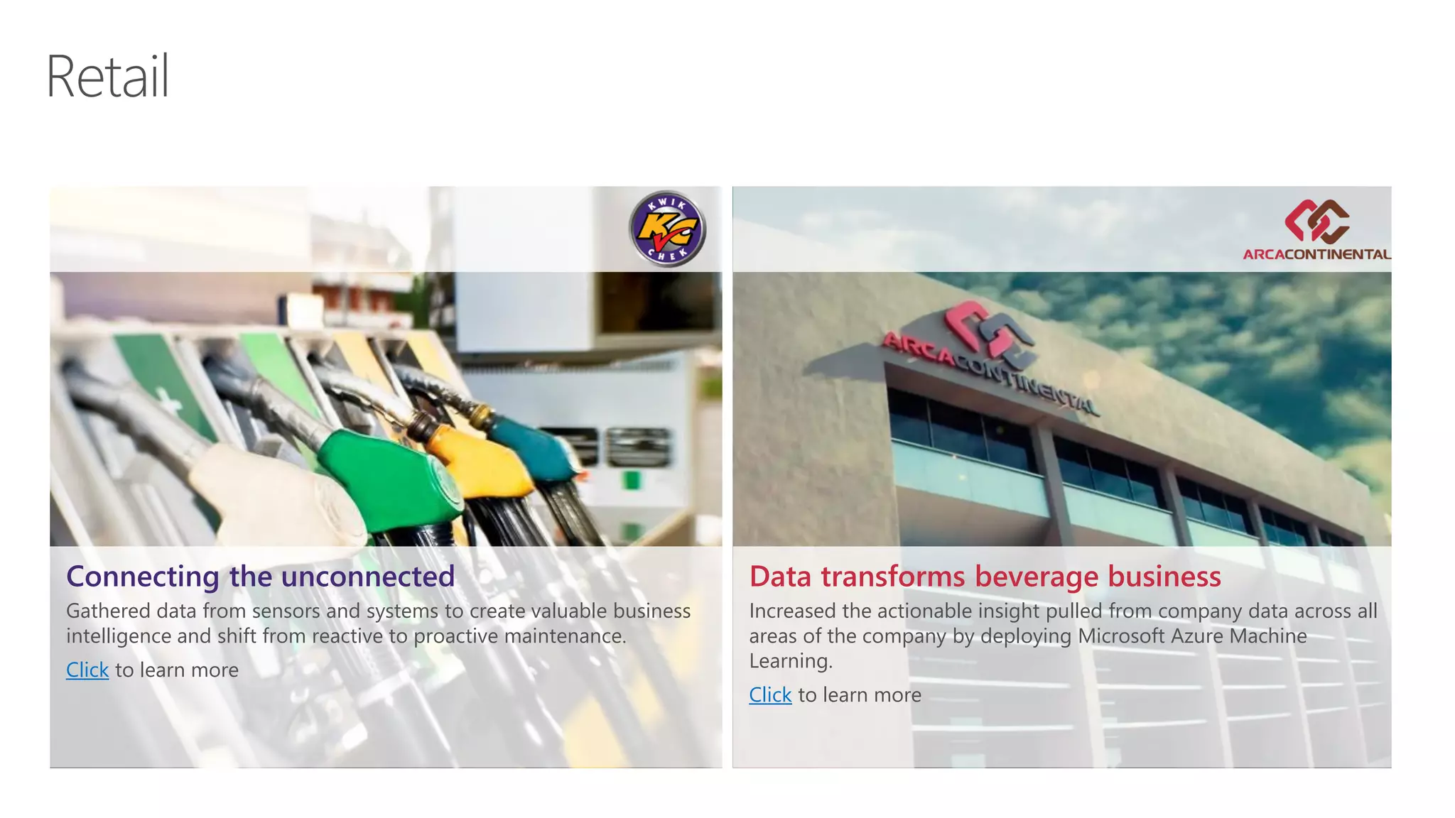 Data transforms beverage business
Increased the actionable insight pulled from company data across all
areas of the company by deploying Microsoft Azure Machine
Learning.
Click to learn more
Connecting the unconnected
Gathered data from sensors and systems to create valuable business
intelligence and shift from reactive to proactive maintenance.
Click to learn more
 