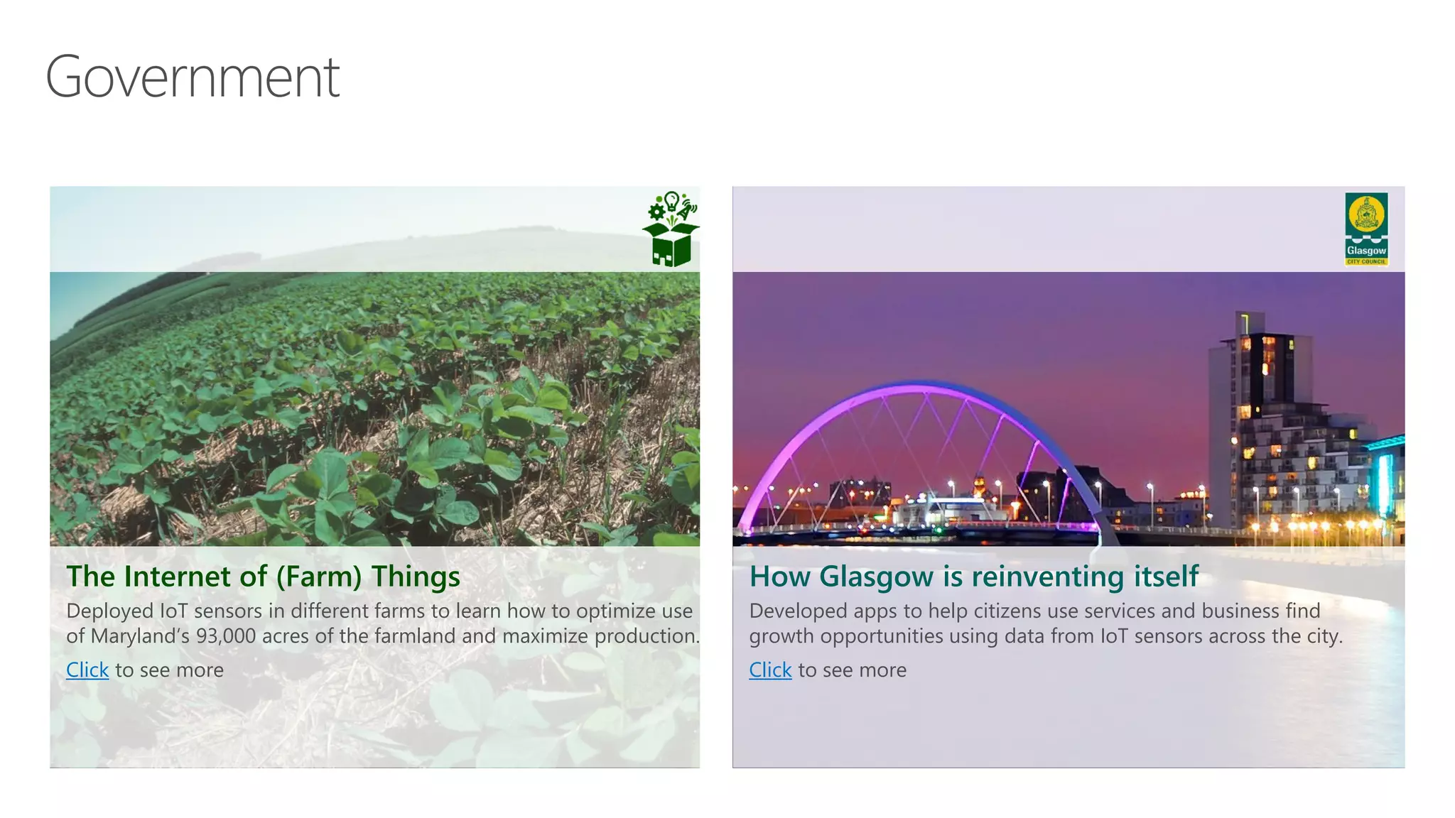 How Glasgow is reinventing itself
Developed apps to help citizens use services and business find
growth opportunities using data from IoT sensors across the city.
Click to see more
The Internet of (Farm) Things
Deployed IoT sensors in different farms to learn how to optimize use
of Maryland’s 93,000 acres of the farmland and maximize production.
Click to see more
 