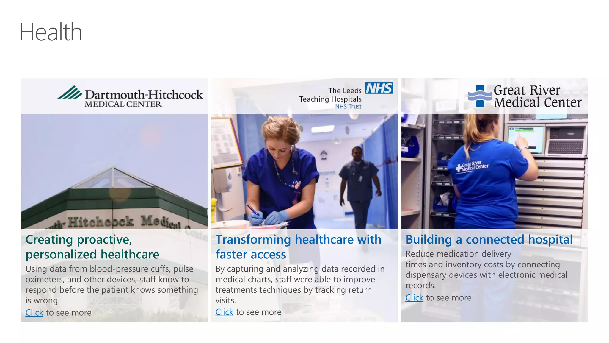 Creating proactive,
personalized healthcare
Using data from blood-pressure cuffs, pulse
oximeters, and other devices, staff know to
respond before the patient knows something
is wrong.
Click to see more
Transforming healthcare with
faster access
By capturing and analyzing data recorded in
medical charts, staff were able to improve
treatments techniques by tracking return
visits.
Click to see more
Building a connected hospital
Reduce medication delivery
times and inventory costs by connecting
dispensary devices with electronic medical
records.
Click to see more
 