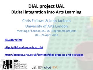 DIAL project UAL
Digital integration into Arts Learning
Chris Follows & John Jackson
University of Arts London
Meeting of London JISC DL Programme projects
UCL, 26 April 2013
@DIALProject
http://dial.myblog.arts.ac.uk/
http://process.arts.ac.uk/content/dial-projects-and-activities
 