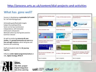 What has gone well?
http://process.arts.ac.uk/content/dial-projects-and-activities
Success in developing a sustainable CoP model
for 'self identifying groups’:
Achievable goals/Realisable targets
Subject focused/specificity
Some can be low maintenance
Independence, Self motivated
Enthusiasm and passion
Motivate others by sharing best practice
Common interest
As well as producing resources & case
studies, the group/community are seen as a
live and agile resource, which will grow and
become self-sustaining.
Staff and students take this DL journey
together.
Influence wider digital programme/culture at
UAL, digital strategy, IPR & IT
 