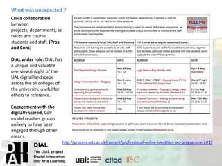 Cross collaboration
between
projects, departments, se
rvices and course
students and staff. (Pros
and Cons)
DIAL wider role: DIAL has
a unique and valuable
overview/insight of the
UAL digital landscape
across the all colleges of
the university, useful for
others to reference.
Engagement with the
digitally scared, CoP
model reaches groups
unlikely to have been
engaged through other
means.
http://process.arts.ac.uk/content/professional-online-identities-poi-programme-2013
What was unexpected ?
 