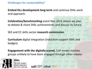 Challenges for sustainability?
Embed DLs development long term and continue DIAL work
and approach.
Celebration/benchmarking event Nov 2013 where we plan
to debate & share DIAL achievements and discuss its future.
SEE and CC skills sector research commission.
Curriculum digital integration (Induction support ISHE and
badges)
Engagement with the digitally scared, CoP model reaches
groups unlikely to have been engaged through other means.
 