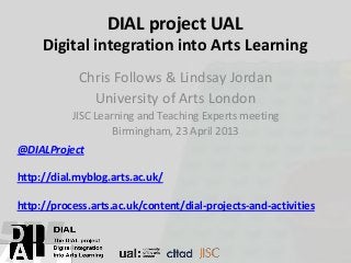 DIAL project UAL
Digital integration into Arts Learning
Chris Follows & Lindsay Jordan
University of Arts London
JISC Learning and Teaching Experts meeting
Birmingham, 23 April 2013
@DIALProject
http://dial.myblog.arts.ac.uk/
http://process.arts.ac.uk/content/dial-projects-and-activities
 