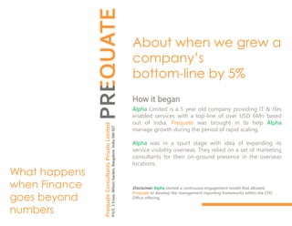 About when we grew a
company’s
bottom-line by 5%
What happens
when Finance
goes beyond
numbers
How it began
Alpha Limited is a 5 year old company providing IT & ITes
enabled services with a top-line of over USD 6Mn based
out of India. Prequate was brought in to help Alpha
manage growth during the period of rapid scaling.
Alpha was in a spurt stage with idea of expanding its
service visibility overseas. They relied on a set of marketing
consultants for their on-ground presence in the overseas
locations.
Disclaimer: Alpha started a continuous engagement model that allowed
Prequate to develop the management reporting frameworks within the CFO
Office offering.
PrequateConsultantsPrivateLimited
#11/2,3Cross,WilsonGarden,Bangalore,India560027
 