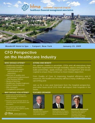 rochester regional chapter




W ood c l i f f H o t e l & Sp a - F a i rp or t, New Yor k                        Januar y 23, 2009


CFO Perspective
on the Healthcare Industry
WHO SHOULD ATTEND?                    ATTEND AND BENEFIT
- Healthcare Executives               The upstate market is uncertain. CFOs and all executives must
- Community Leaders                   lead their organizations through instability, expect and plan for risk,
- Healthcare managers                 build partnerships, apply strategic cost management and secure
   administrators and                 capital to ensure they continue to meet mission objectives.
   supervisors
- Directors of quality and
   performance improvement
                                      From Quality of Care to improving hospital efficiency and IT
- Chief Nursing Officers              resources, the healthcare industry will face many challenges in the
- Medical Directors                   upcoming year.
- Healthcare Quality Engineers
- Patient Safety Directors            Join us for a one year look-back from the hospital perspective,
- Risk managers                       and what issues local CFOs think will impact their hospitals in the
- Compliance personnel                future.
WHY SHOULD YOU ATTEND?                FEATURED SPEAKERS
 95 percent of attendees rate
 HFMA seminars as excellent or
 above average.
 Network and exchange ideas on
 common issues and situations with
 your peers.
 Recognized expert speakers
 ensure you get the highest quality
                                      Warren Hern                 Leonard J. Shute              Deborah K. Weymouth
 learning experience.
                                      Executive Vice President/   Senior Director for Finance   Executive Vice President/
                                      Chief Financial Officer     and Chief Financial Officer   Chief Financial Officer,
                                      Unity Health System         Strong Memorial Hospital      Thompson Health
                                                                                                Chief Operating Officer
                                                                                                F.F. Thompson Hospital
 