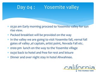  0530 am Early morning proceed to Yosemite valley for sun
rise view.
 Packed breakfast will be provided on the way
 In the valley we are going to visit Yosemite fall, vernal fall
gates of valley ,el captain, artist point, Nevada Fall etc.
 0100 pm lunch on the way to the Yosemite village
 0430 back to hotel and free for rest and leisure
 Dinner and over night stay in hotel Ahwahnee.
Day 04 : Yosemite valley
 