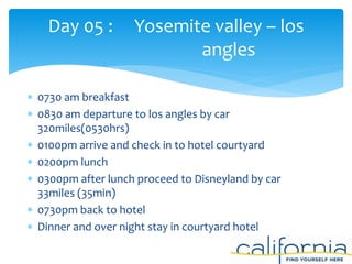 0730 am breakfast
 0830 am departure to los angles by car
320miles(0530hrs)
 0100pm arrive and check in to hotel courtyard
 0200pm lunch
 0300pm after lunch proceed to Disneyland by car
33miles (35min)
 0730pm back to hotel
 Dinner and over night stay in courtyard hotel
Day 05 : Yosemite valley – los
angles
 