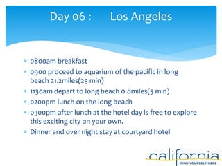  0800am breakfast
 0900 proceed to aquarium of the pacific in long
beach 21.2miles(25 min)
 1130am depart to long beach 0.8miles(5 min)
 0200pm lunch on the long beach
 0300pm after lunch at the hotel day is free to explore
this exciting city on your own.
 Dinner and over night stay at courtyard hotel
Day 06 : Los Angeles
 