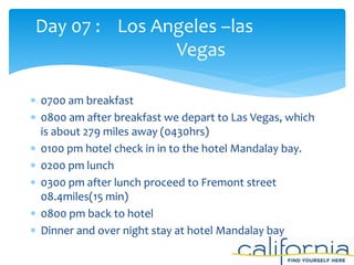  0700 am breakfast
 0800 am after breakfast we depart to Las Vegas, which
is about 279 miles away (0430hrs)
 0100 pm hotel check in in to the hotel Mandalay bay.
 0200 pm lunch
 0300 pm after lunch proceed to Fremont street
08.4miles(15 min)
 0800 pm back to hotel
 Dinner and over night stay at hotel Mandalay bay
Day 07 : Los Angeles –las
Vegas
 