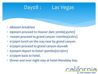  0800am breakfast
 0900am proceed to Hoover dam 32mile(45min)
 1100am proceed to grand canyon 120miles(02hrs)
 0130pm lunch on the way near by grand canyon.
 0230pm proceed to grand canyon skywalk
 0500pm depart to hotel 130miles(0215hrs)
 0730pm back to hotel.
 Dinner and over night stay at hotel Mandalay bay.
Day08 : Las Vegas
 