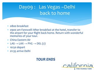  0800 breakfast
 0900 am Farewell! After breakfast at the hotel, transfer to
the airport for your flight back home. Return with wonderful
memories of your tour.
 China Eastern Air
 LAS → LAX → PVG → DEL (2)
 10:50 depart
 01:35 arrive Delhi
TOUR ENDS
Day09 : Las Vegas –Delhi
back to home
 