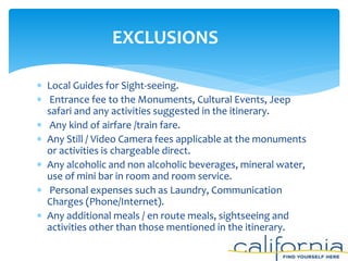  Local Guides for Sight-seeing.
 Entrance fee to the Monuments, Cultural Events, Jeep
safari and any activities suggested in the itinerary.
 Any kind of airfare /train fare.
 Any Still / Video Camera fees applicable at the monuments
or activities is chargeable direct.
 Any alcoholic and non alcoholic beverages, mineral water,
use of mini bar in room and room service.
 Personal expenses such as Laundry, Communication
Charges (Phone/Internet).
 Any additional meals / en route meals, sightseeing and
activities other than those mentioned in the itinerary.
EXCLUSIONS
 
