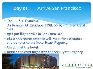  Delhi – San Francisco
Air France (AF 225)depart DEL 00:25 - 19:10 arrive at
SFO
 1910 pm flight arrive in San Francisco.
 0800 hr A representative will Meet for assistance
and transfer to the hotel Hyatt Regency.
 Check in at the hotel.
 Dinner and over night stay at hotel Hyatt Regency.
Day 01 : Arrive San Francisco
 