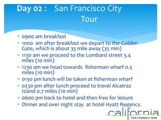  0900 am breakfast
 1000 am after breakfast we depart to the Golden
Gate, which is about 35 mile away (35 min)
 1130 am we proceed to the Lombard street 3.4
miles (10 min)
 1230 am we head towards fisherman wharf 0.5
miles (10 min)
 0130 pm lunch will be taken at fisherman wharf
 0230 pm after lunch proceed to travel Alcatraz
island 0.7 miles (10 min)
 0600 pm back to hotel and then free for leisure
 Dinner and over night stay at hotel Hyatt Regency.
Day 02 : San Francisco City
Tour
 