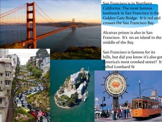 San Francisco is in Northern
California. The most famous
landmark in San Francisco is the
Golden Gate Bridge. It is red and
crosses the San Francisco Bay.
Alcatraz prison is also in San
Francisco. It’s on an island in the
middle of the Bay.
San Francisco is famous for its
hills, but did you know it’s also got
America’s most crooked street? It’
called Lombard St
 