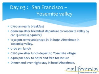  0700 am early breakfast
 0800 am after breakfast departure to Yosemite valley by
car 191 miles (0400 hr)
 1230 pm arrive and check in in hotel Ahwahnee in
Yosemite valley.
 0100 pm lunch
 0200 pm after lunch depart to Yosemite village.
 0400 pm back to hotel and free for leisure
 Dinner and over night stay in hotel Ahwahnee.
Day 03 : San Francisco –
Yosemite valley
 