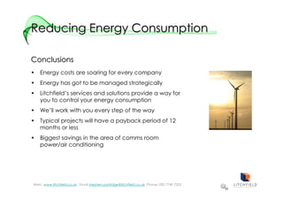Reducing Energy Consumption

Conclusions
• Energy costs are soaring for every company
• Energy has got to be managed strategically
• Litchfield’s services and solutions provide a way for
  you to control your energy consumption
• We’ll work with you every step of the way
• Typical projects will have a payback period of 12
  months or less
• Biggest savings in the area of comms room
  power/air conditioning




Web: :www.litchfield.co.uk : Email stephen.partridge@litchfield.co.uk Phone: 020 7749 7202
 