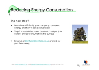 Reducing Energy Consumption

The next step?
•   Learn how efficiently your company consumes
    energy and how it can be improved
•   Step 1 is to collate current data and analyse your
    current energy consumption (the Survey)


•   Email us at litchfield@litchfield.co.uk and ask for
    your free survey




Web: :www.litchfield.co.uk : Email stephen.partridge@litchfield.co.uk Phone: 020 7749 7202
 