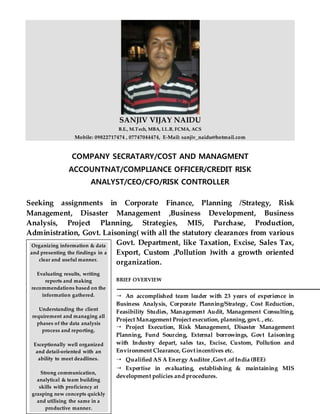 SANJIV VIJAY NAIDU
B.E., M.Tech, MBA, LL.B, FCMA, ACS
Mobile: 09822717474 , 07747044474, E-Mail: sanjiv_naidu@hotmail.com
COMPANY SECRATARY/COST AND MANAGMENT
ACCOUNTNAT/COMPLIANCE OFFICER/CREDIT RISK
ANALYST/CEO/CFO/RISK CONTROLLER
Seeking assignments in Corporate Finance, Planning /Strategy, Risk
Management, Disaster Management ,Business Development, Business
Analysis, Project Planning, Strategies, MIS, Purchase, Production,
Administration, Govt. Laisoning( with all the statutory clearances from various
Govt. Department, like Taxation, Excise, Sales Tax,
Export, Custom ,Pollution )with a growth oriented
organization.
BRIEF OVERVIEW
 An accomplished team leader with 23 years of experience in
Business Analysis, Corporate Planning/Strategy, Cost Reduction,
Feasibility Studies, Management Audit, Management Consulting,
Project Management Project execution, planning, govt. , etc.
 Project Execution, Risk Management, Disaster Management
Planning, Fund Sourcing, External borrowings, Govt Laisoning
with Industry depart, sales tax, Excise, Custom, Pollution and
Environment Clearance, Govtincentives etc.
 Qualified AS A Energy Auditor ,Govt .ofIndia (BEE)
 Expertise in evaluating, establishing & maintaining MIS
development policies and procedures.
Organizing information & data
and presenting the findings in a
clear and useful manner.
Evaluating results, writing
reports and making
recommendations based on the
information gathered.
Understanding the client
requirement and managing all
phases of the data analysis
process and reporting.
Exceptionally well organized
and detail-oriented with an
ability to meet deadlines.
Strong communication,
analytical & team building
skills with proficiency at
grasping new concepts quickly
and utilising the same in a
productive manner.
 