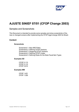 AJUSTE SINIEF 07/01 (CFOP Change 2003)
Samples and Screenshots
This Document is intended to provide some samples and show screenshots of the
new or changed screens after implementing the CFOP legal change 2003 for Brazil.
Content
Screenshots
Screenshot 1: New IMG Paths
Screenshot 2: Defining CFOP Versions
Screenshot 3: Assigning CFOP Versions
Screenshot 4: Defining CFOP Codes
Screenshot 5: Defining Rules for the Nota Fiscal Item Types
Examples SD
CFOP 5.115
CFOP 5.110
CFOP 5.910
Examples MM
CFOP 1.451
CFOP 1.306
Copyright © 2000 SAP AG, All rights reserved Page 1 of 9
 