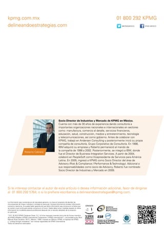 kpmg.com.mx 01 800 292 KPMG
delineandoestrategias.com
Si le interesa contactar al autor de este artículo o desea información adicional, favor de dirigirse
al 01 800 292 5764, o si lo prefiere escríbanos a delineandoestrategias@kpmg.com.
La información aquí contenida es de naturaleza general y no tiene el propósito de abordar las
circunstancias de ningún individuo o entidad en particular. Aunque procuramos proveer información
correcta y oportuna, no puede haber garantía de que dicha información sea correcta en la fecha que
se reciba o que continuará siendo correcta en el futuro. Nadie debe tomar medidas basado en dicha
información sin la debida asesoría profesional después de un estudio detallado de la situación
en particular.
“D.R.” © 2012 KPMG Cárdenas Dosal, S.C. la firma mexicana miembro de la red de firmas miembro
de KPMG afiliadas a KPMG International Cooperative (“KPMG International”), una entidad suiza. Blvd.
Manuel Ávila Camacho 176 P1, México, 11650. Impreso en México. KPMG, el logotipo de KPMG
y “cutting through complexity” son marcas registradas de KPMG International.
Todos los derechos reservados.
Socio Director de Industrias y Mercado de KPMG en México.
Cuenta con más de 30 años de experiencia dando consultoría a
importantes organizaciones nacionales e internacionales en sectores
como: manufactura, comercio al detalle, servicios financieros,
educación, salud, construcción, medios y entretenimiento, tecnología
y telecomunicaciones, así como gobierno. Antes de colaborar con
KPMG, trabajó en Andersen Consulting y posteriormente inició su propia
compañía de consultoría, Grupo Corporativo de Consultoría. En 1998,
IBM adquirió su empresa y Roberto permaneció al mando de
la compañía de 1998 a 2002. Posteriormente, se integró a IBM, donde
fue el Director de Business Integration Services. A partir de 2004,
colaboró en PeopleSoft como Vicepresidente de Servicios para América
Latina. En 2005, ingresó a KPMG como Socio Director del área de
Advisory (Risk & Compliance / Performance & Technology). Adicional a
sus responsabilidades como socio de Advisory, Roberto fue nombrado
Socio Director de Industrias y Mercado en 2009.
Roberto Cabrera
@KPMGMEXICO KPMG MÉXICO
 