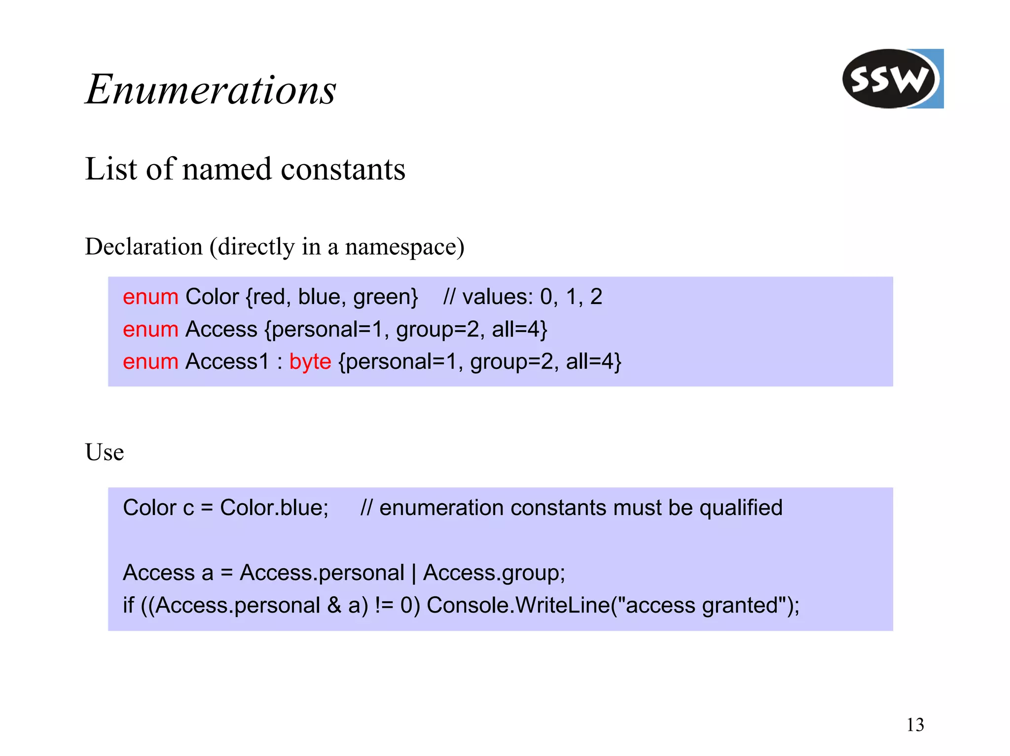 Enumerations
List of named constants

Declaration (directly in a namespace)
   enum Color {red, blue, green} // values: 0, 1, 2
   enum Access {personal=1, group=2, all=4}
   enum Access1 : byte {personal=1, group=2, all=4}



Use

   Color c = Color.blue;   // enumeration constants must be qualified

   Access a = Access.personal | Access.group;
   if ((Access.personal & a) != 0) Console.WriteLine("access granted");




                                                                          13
 