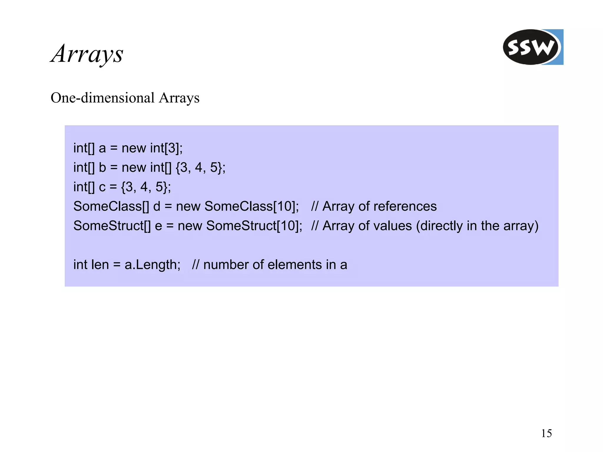 Arrays
One-dimensional Arrays


   int[] a = new int[3];
   int[] b = new int[] {3, 4, 5};
   int[] c = {3, 4, 5};
   SomeClass[] d = new SomeClass[10]; // Array of references
   SomeStruct[] e = new SomeStruct[10]; // Array of values (directly in the array)

   int len = a.Length; // number of elements in a




                                                                                     15
 