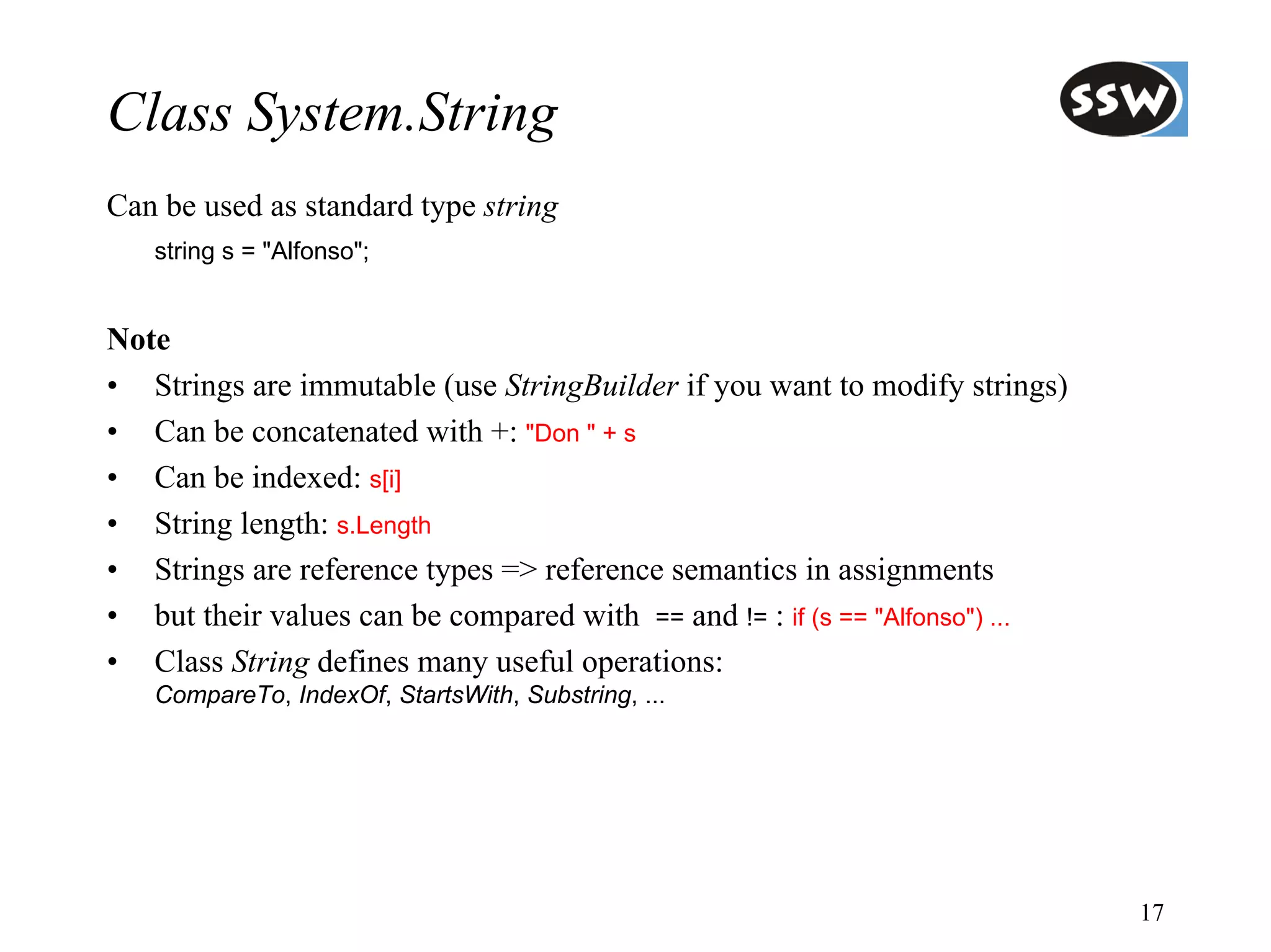 Class System.String
Can be used as standard type string
   string s = "Alfonso";


Note
• Strings are immutable (use StringBuilder if you want to modify strings)
• Can be concatenated with +: "Don " + s
• Can be indexed: s[i]
• String length: s.Length
• Strings are reference types => reference semantics in assignments
• but their values can be compared with == and != : if (s == "Alfonso") ...
• Class String defines many useful operations:
   CompareTo, IndexOf, StartsWith, Substring, ...




                                                                              17
 