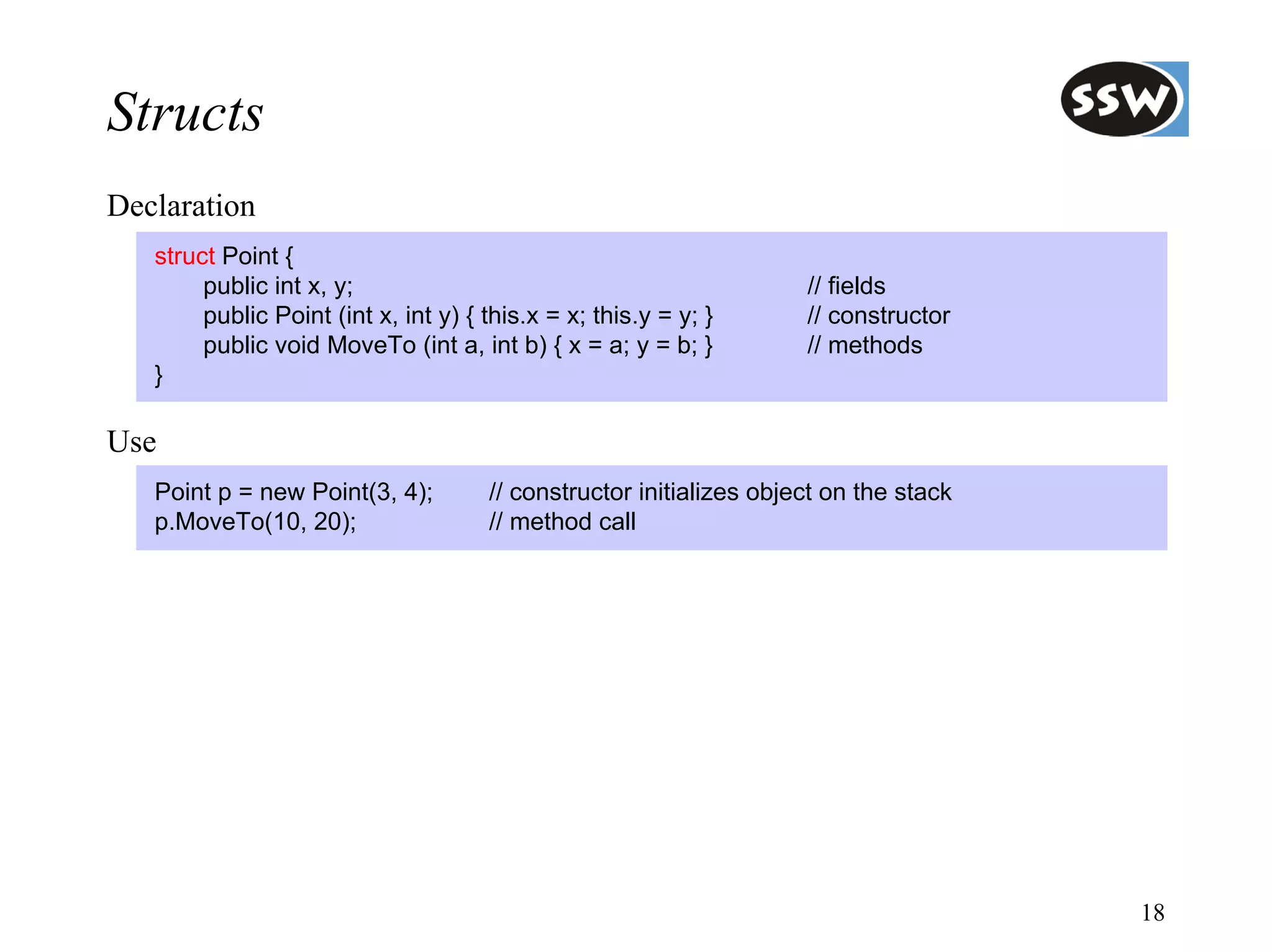 Structs
Declaration
   struct Point {
        public int x, y;                                             // fields
        public Point (int x, int y) { this.x = x; this.y = y; }      // constructor
        public void MoveTo (int a, int b) { x = a; y = b; }          // methods
   }

Use
   Point p = new Point(3, 4);         // constructor initializes object on the stack
   p.MoveTo(10, 20);                  // method call




                                                                                       18
 