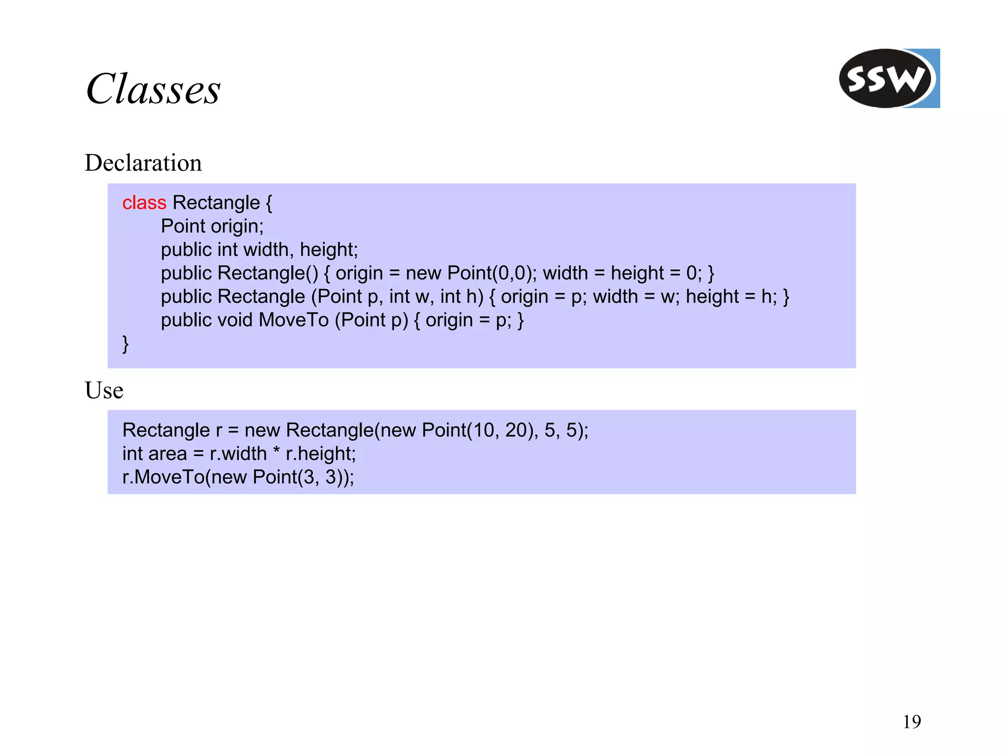 Classes
Declaration
   class Rectangle {
       Point origin;
       public int width, height;
       public Rectangle() { origin = new Point(0,0); width = height = 0; }
       public Rectangle (Point p, int w, int h) { origin = p; width = w; height = h; }
       public void MoveTo (Point p) { origin = p; }
   }

Use
   Rectangle r = new Rectangle(new Point(10, 20), 5, 5);
   int area = r.width * r.height;
   r.MoveTo(new Point(3, 3));




                                                                                         19
 