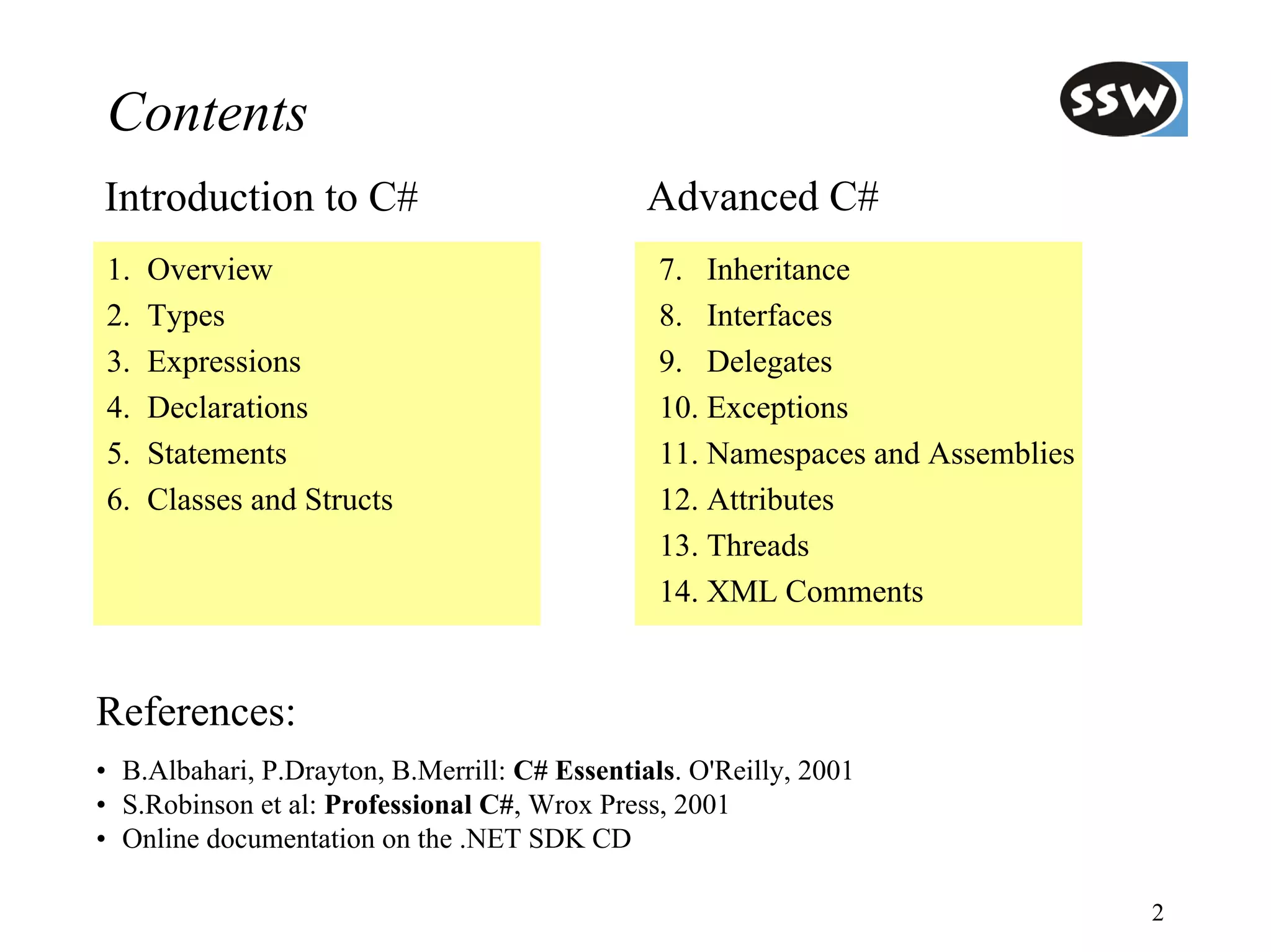 Contents
Introduction to C#                             Advanced C#
1.   Overview                                   7. Inheritance
2.   Types                                      8. Interfaces
3.   Expressions                                9. Delegates
4.   Declarations                               10. Exceptions
5.   Statements                                 11. Namespaces and Assemblies
6.   Classes and Structs                        12. Attributes
                                                13. Threads
                                                14. XML Comments


References:
• B.Albahari, P.Drayton, B.Merrill: C# Essentials. O'Reilly, 2001
• S.Robinson et al: Professional C#, Wrox Press, 2001
• Online documentation on the .NET SDK CD

                                                                                2
 