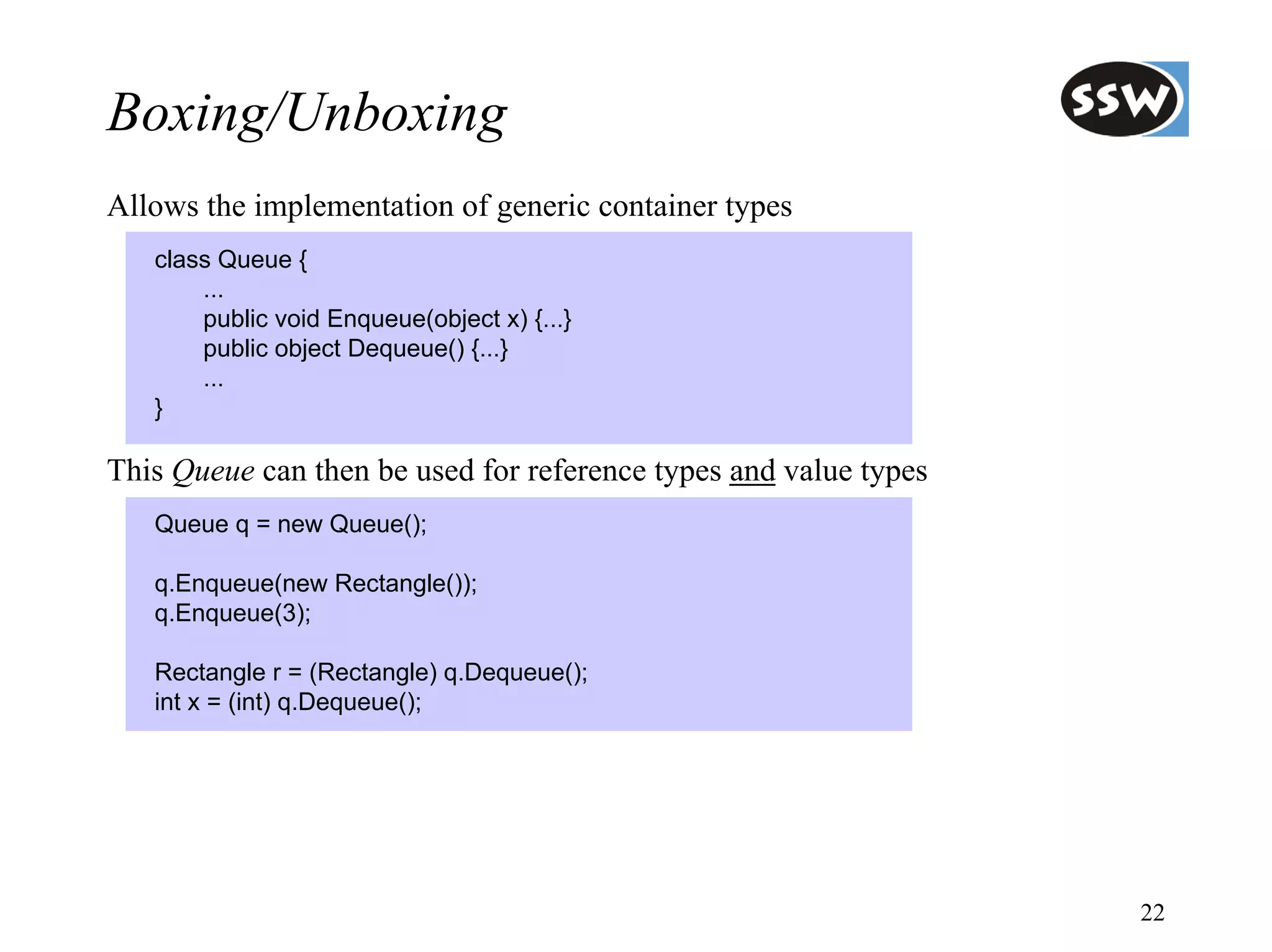 Boxing/Unboxing
Allows the implementation of generic container types
   class Queue {
       ...
       public void Enqueue(object x) {...}
       public object Dequeue() {...}
       ...
   }

This Queue can then be used for reference types and value types
   Queue q = new Queue();

   q.Enqueue(new Rectangle());
   q.Enqueue(3);

   Rectangle r = (Rectangle) q.Dequeue();
   int x = (int) q.Dequeue();




                                                                  22
 