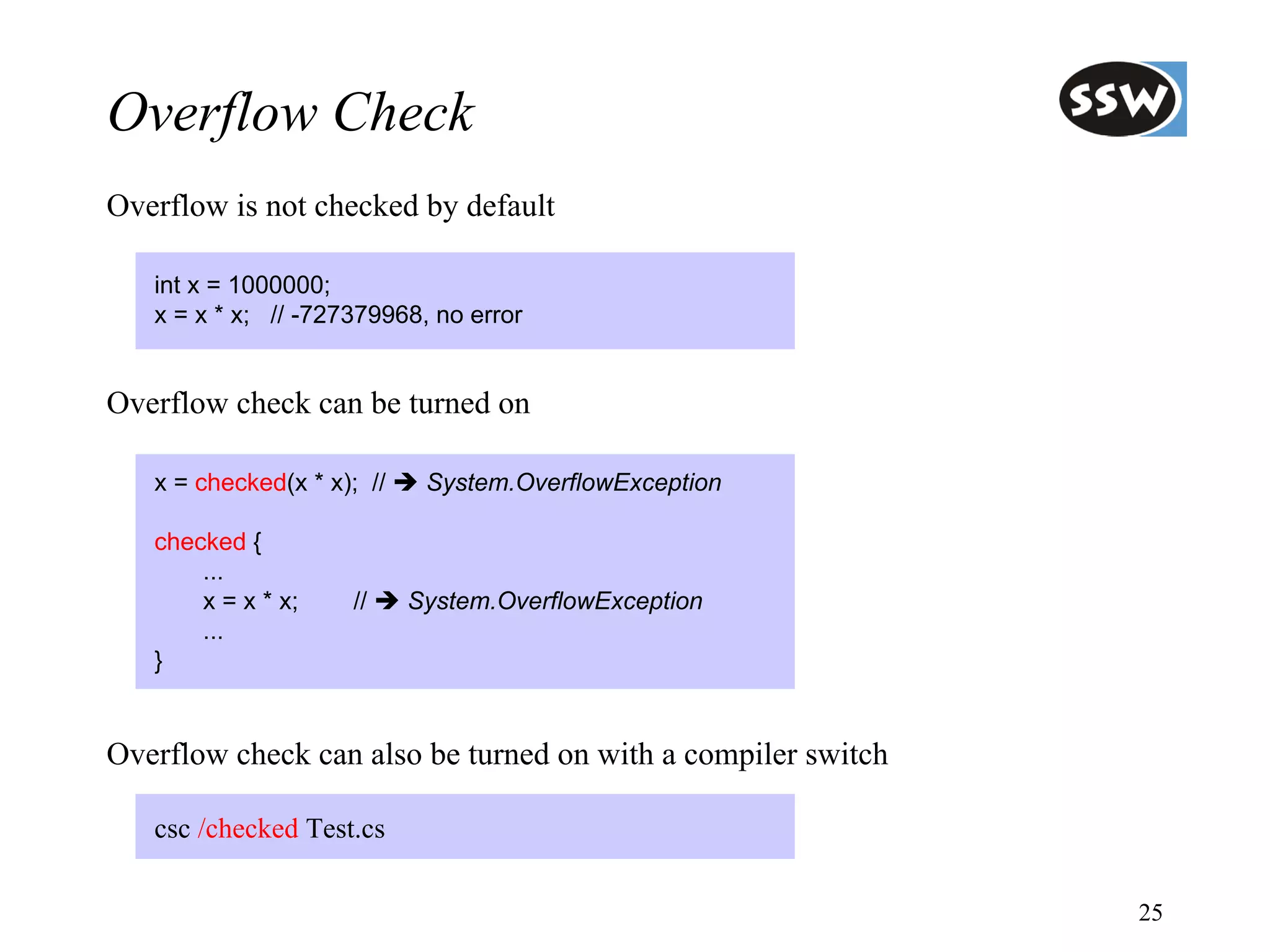 Overflow Check
Overflow is not checked by default

   int x = 1000000;
   x = x * x; // -727379968, no error


Overflow check can be turned on

   x = checked(x * x); //    System.OverflowException

   checked {
       ...
       x = x * x;    //     System.OverflowException
       ...
   }


Overflow check can also be turned on with a compiler switch

   csc /checked Test.cs

                                                              25
 