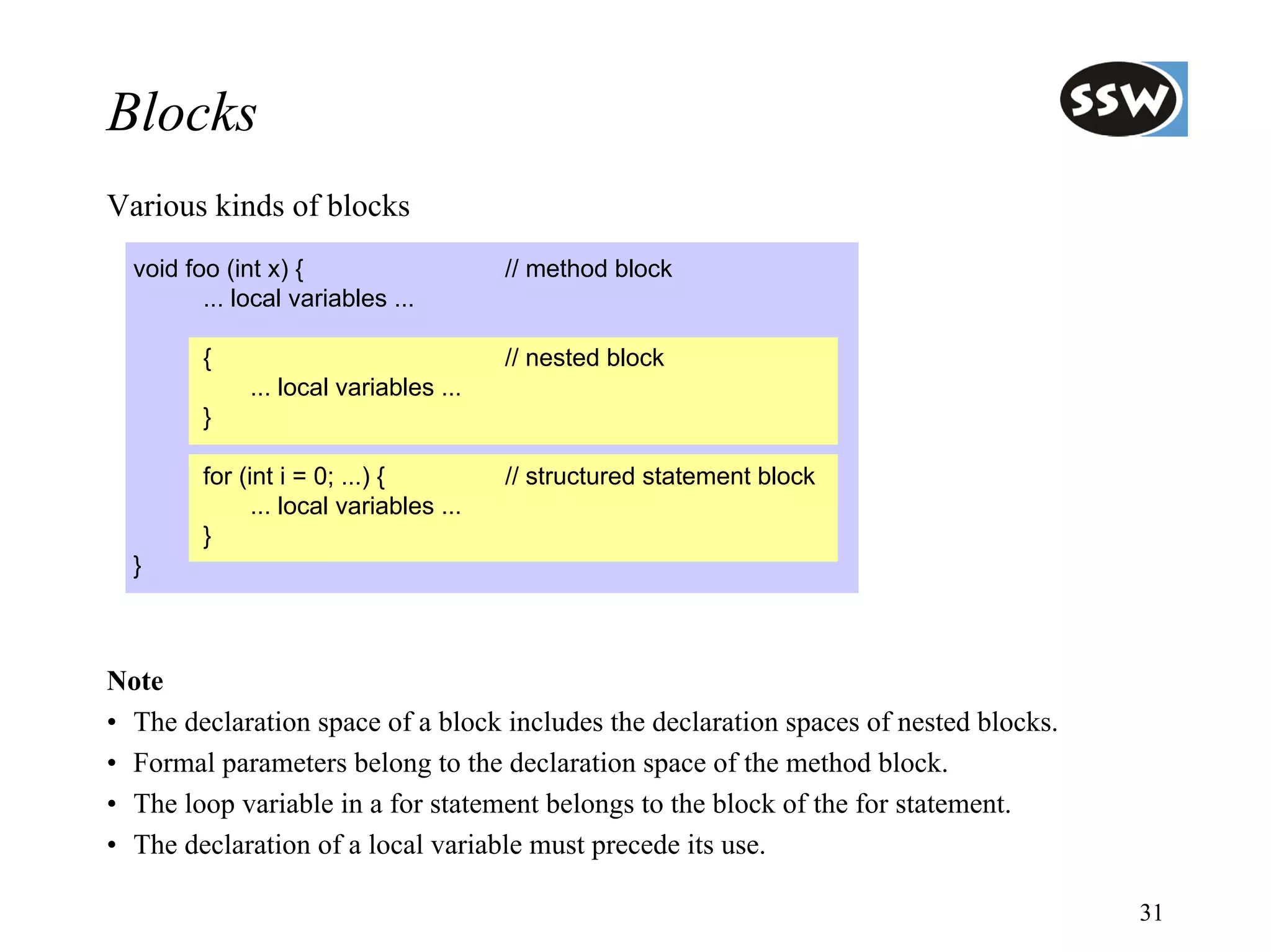 Blocks
Various kinds of blocks
  void foo (int x) {                     // method block
         ... local variables ...

         {                               // nested block
              ... local variables ...
         }

         for (int i = 0; ...) {          // structured statement block
               ... local variables ...
         }
  }



Note
• The declaration space of a block includes the declaration spaces of nested blocks.
• Formal parameters belong to the declaration space of the method block.
• The loop variable in a for statement belongs to the block of the for statement.
• The declaration of a local variable must precede its use.

                                                                                       31
 