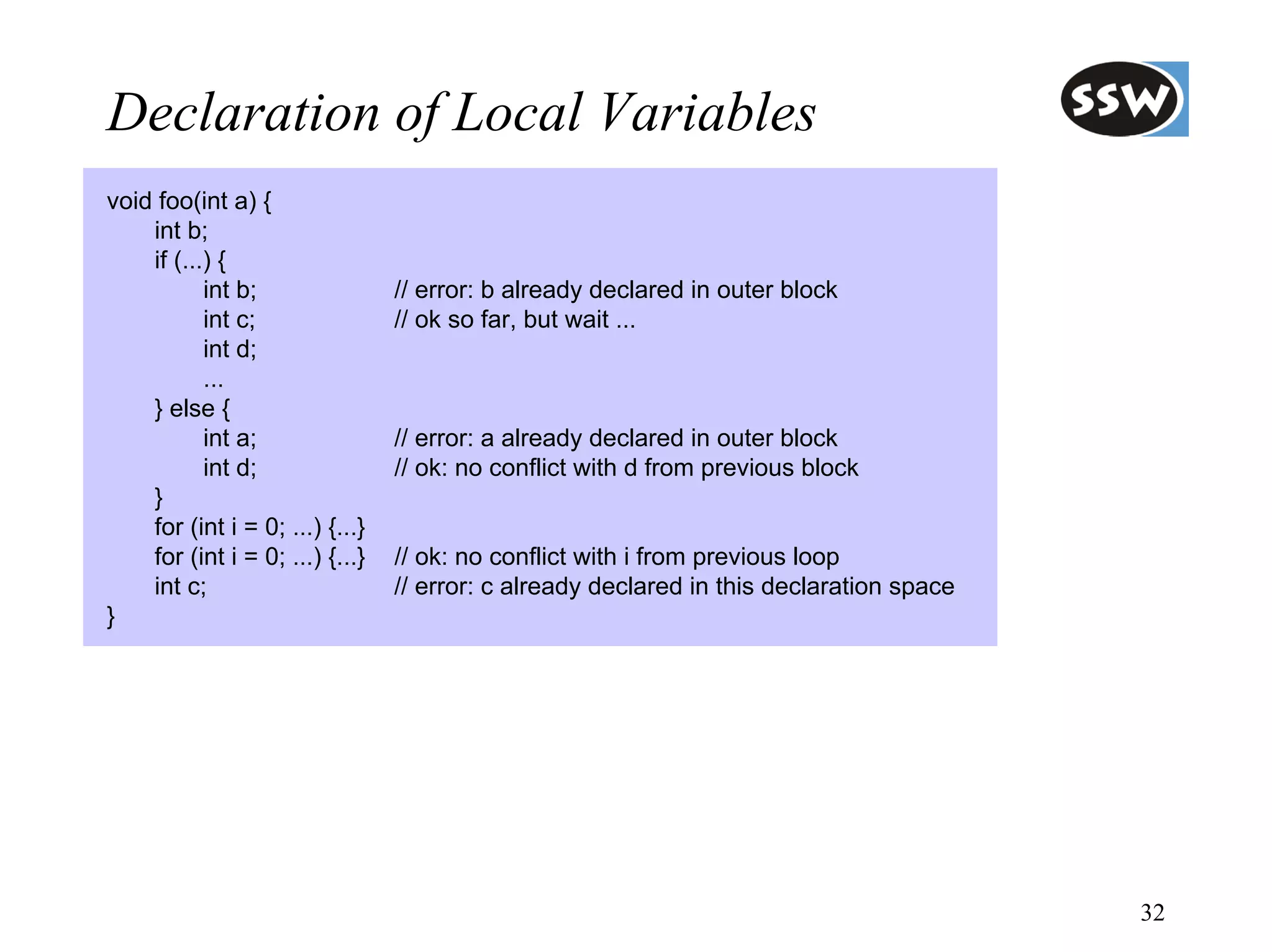 Declaration of Local Variables
void foo(int a) {
    int b;
    if (...) {
           int b;                // error: b already declared in outer block
           int c;                // ok so far, but wait ...
           int d;
           ...
    } else {
           int a;                // error: a already declared in outer block
           int d;                // ok: no conflict with d from previous block
    }
    for (int i = 0; ...) {...}
    for (int i = 0; ...) {...}   // ok: no conflict with i from previous loop
    int c;                       // error: c already declared in this declaration space
}




                                                                                          32
 