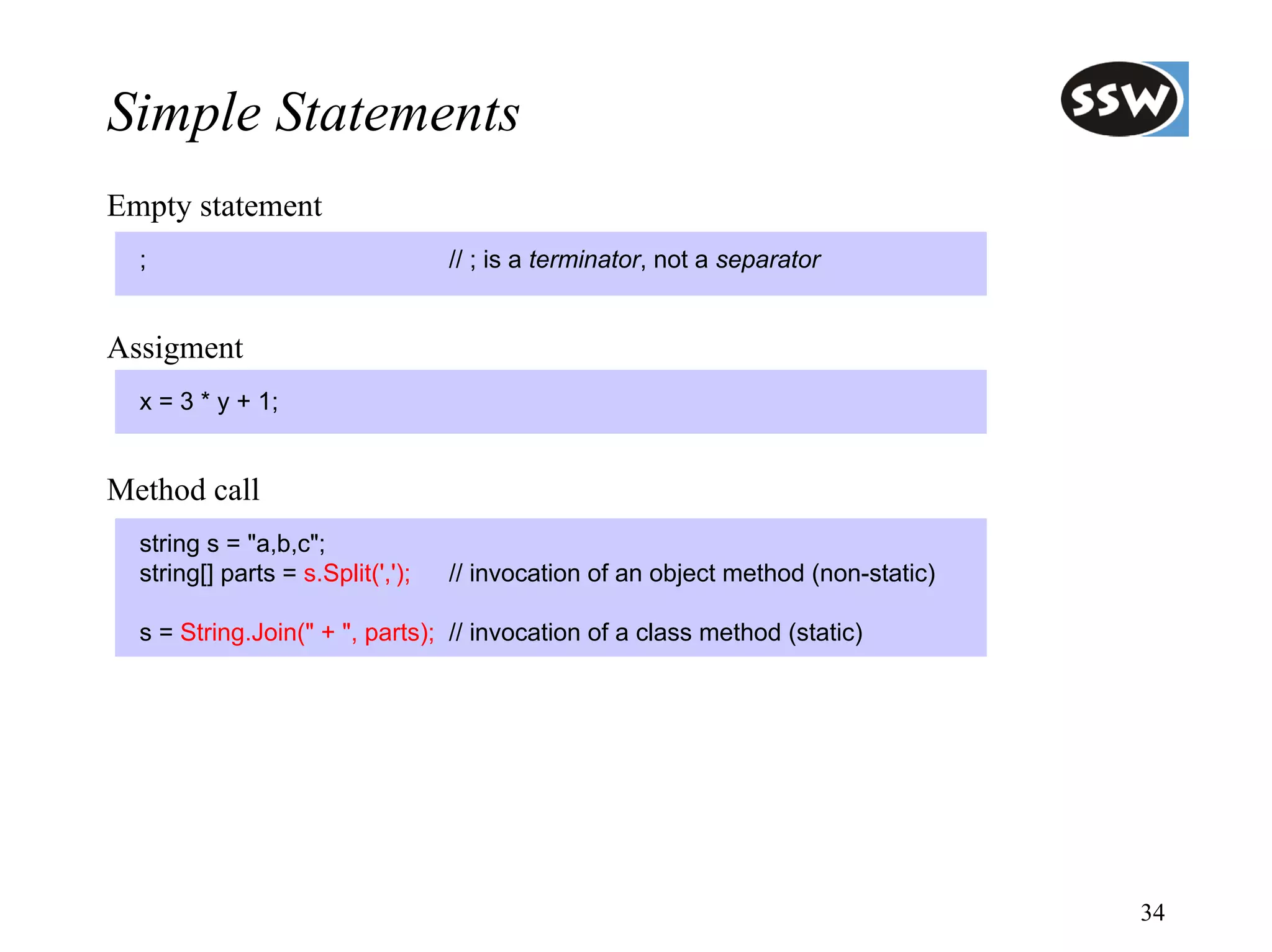 Simple Statements
Empty statement
  ;                                // ; is a terminator, not a separator


Assigment
  x = 3 * y + 1;


Method call
  string s = "a,b,c";
  string[] parts = s.Split(',');   // invocation of an object method (non-static)

  s = String.Join(" + ", parts); // invocation of a class method (static)




                                                                                    34
 