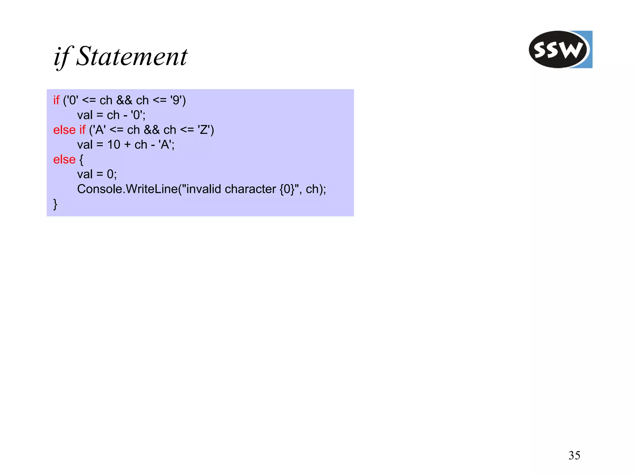if Statement
if ('0' <= ch && ch <= '9')
      val = ch - '0';
else if ('A' <= ch && ch <= 'Z')
      val = 10 + ch - 'A';
else {
      val = 0;
      Console.WriteLine("invalid character {0}", ch);
}




                                                        35
 