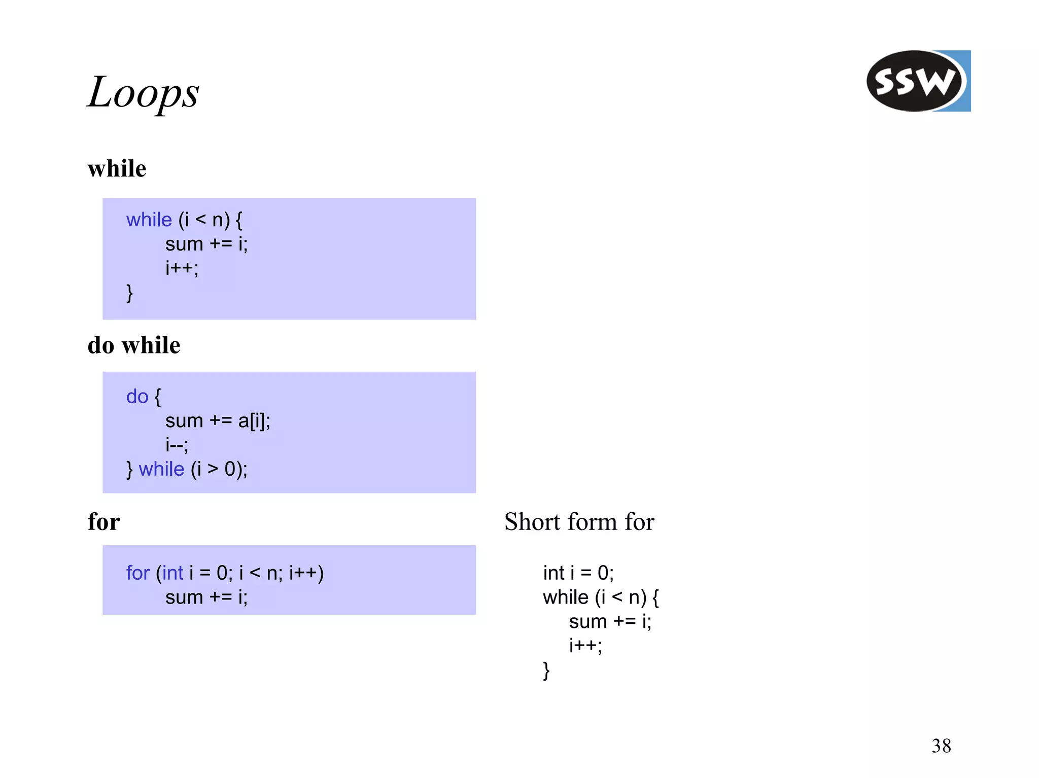 Loops
while
      while (i < n) {
          sum += i;
          i++;
      }

do while
      do {
          sum += a[i];
          i--;
      } while (i > 0);

for                                 Short form for
      for (int i = 0; i < n; i++)      int i = 0;
            sum += i;                  while (i < n) {
                                           sum += i;
                                           i++;
                                       }


                                                         38
 
