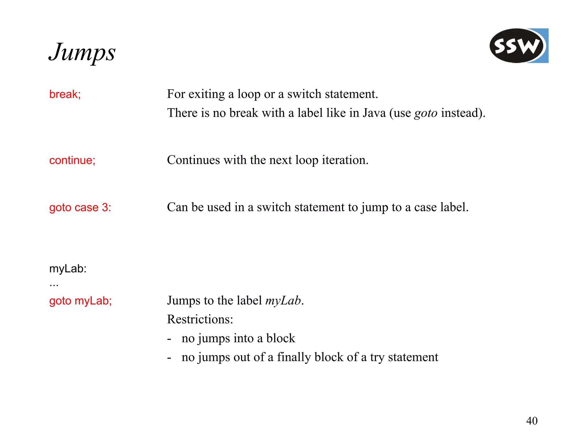 Jumps
break;         For exiting a loop or a switch statement.
               There is no break with a label like in Java (use goto instead).


continue;      Continues with the next loop iteration.


goto case 3:   Can be used in a switch statement to jump to a case label.



myLab:
...
goto myLab;    Jumps to the label myLab.
               Restrictions:
               - no jumps into a block
               - no jumps out of a finally block of a try statement



                                                                                 40
 