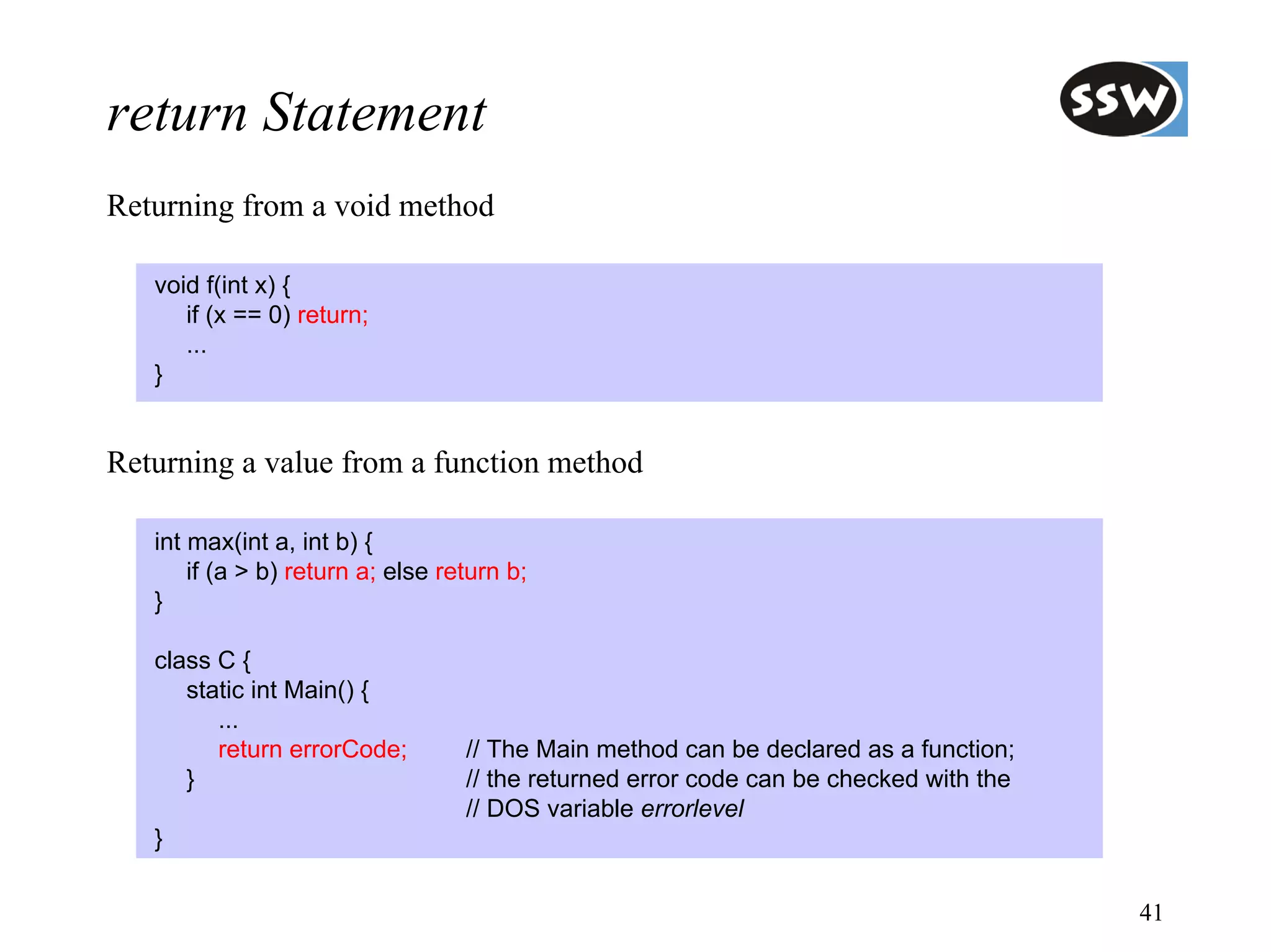 return Statement
Returning from a void method

   void f(int x) {
      if (x == 0) return;
      ...
   }


Returning a value from a function method

   int max(int a, int b) {
       if (a > b) return a; else return b;
   }

   class C {
      static int Main() {
         ...
         return errorCode;         // The Main method can be declared as a function;
      }                            // the returned error code can be checked with the
                                   // DOS variable errorlevel
   }

                                                                                        41
 