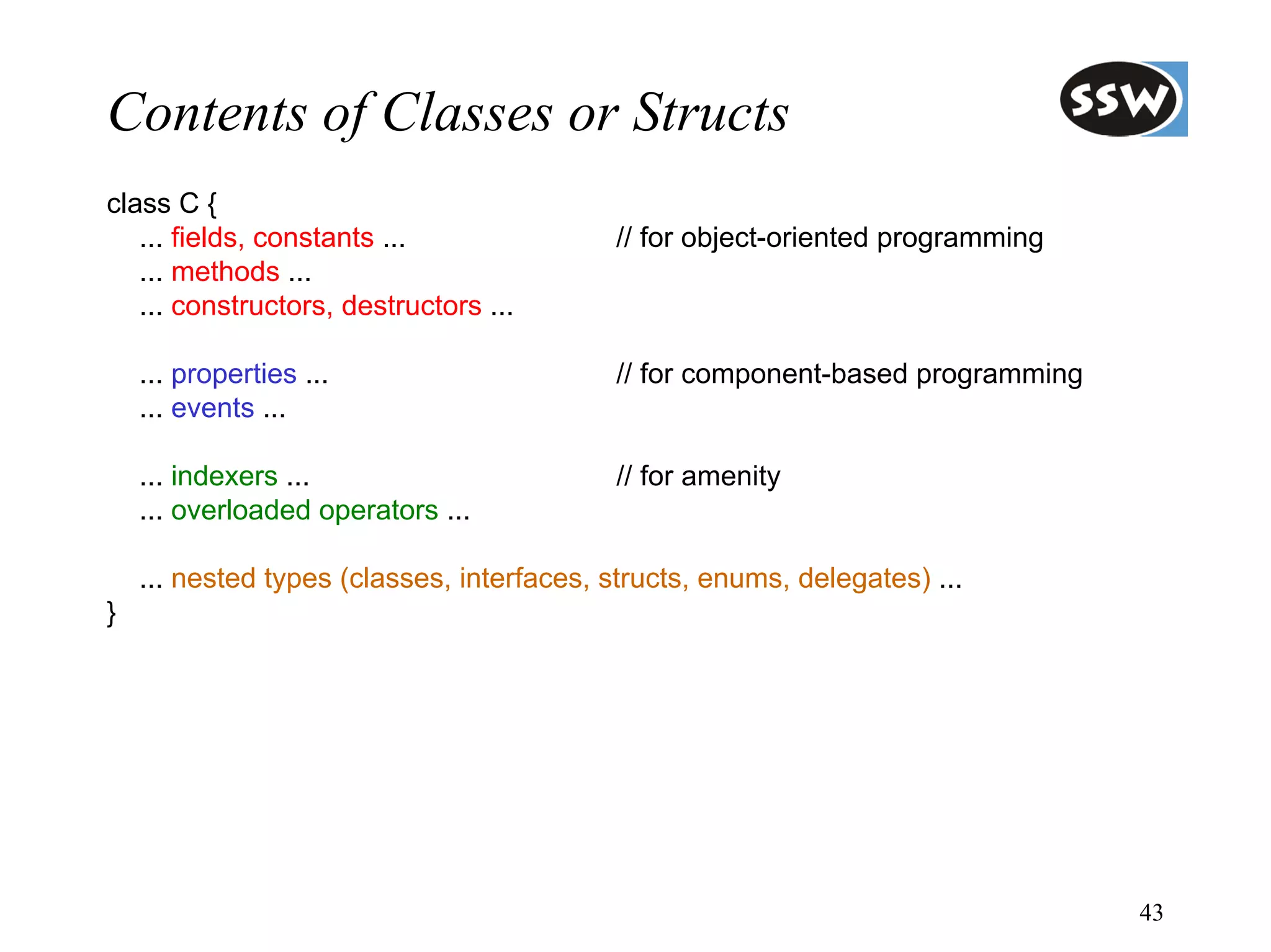 Contents of Classes or Structs
class C {
   ... fields, constants ...               // for object-oriented programming
   ... methods ...
   ... constructors, destructors ...

    ... properties ...                     // for component-based programming
    ... events ...

    ... indexers ...                       // for amenity
    ... overloaded operators ...

    ... nested types (classes, interfaces, structs, enums, delegates) ...
}




                                                                                43
 