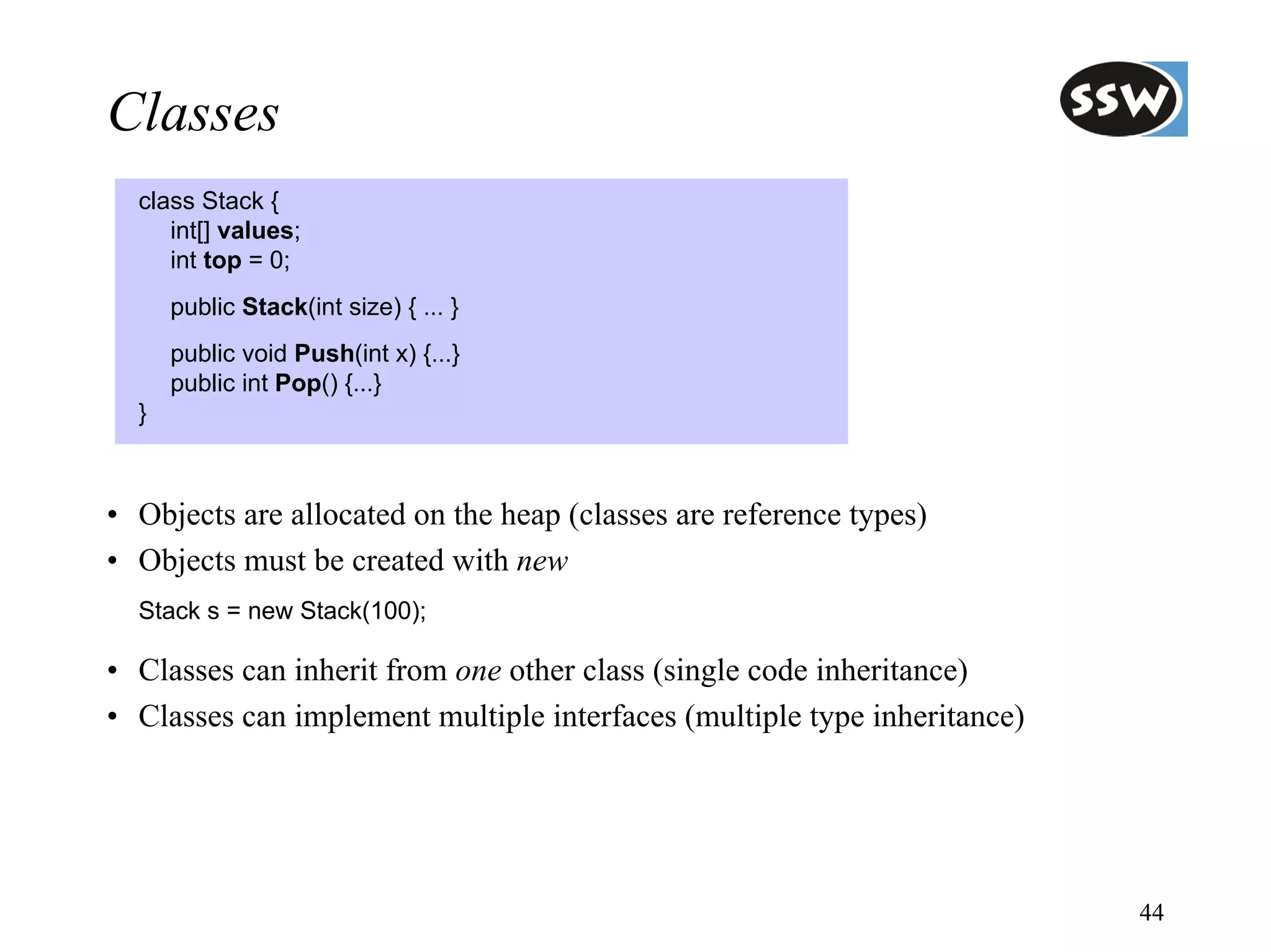 Classes
  class Stack {
     int[] values;
     int top = 0;
      public Stack(int size) { ... }
      public void Push(int x) {...}
      public int Pop() {...}
  }



• Objects are allocated on the heap (classes are reference types)
• Objects must be created with new
  Stack s = new Stack(100);

• Classes can inherit from one other class (single code inheritance)
• Classes can implement multiple interfaces (multiple type inheritance)




                                                                          44
 