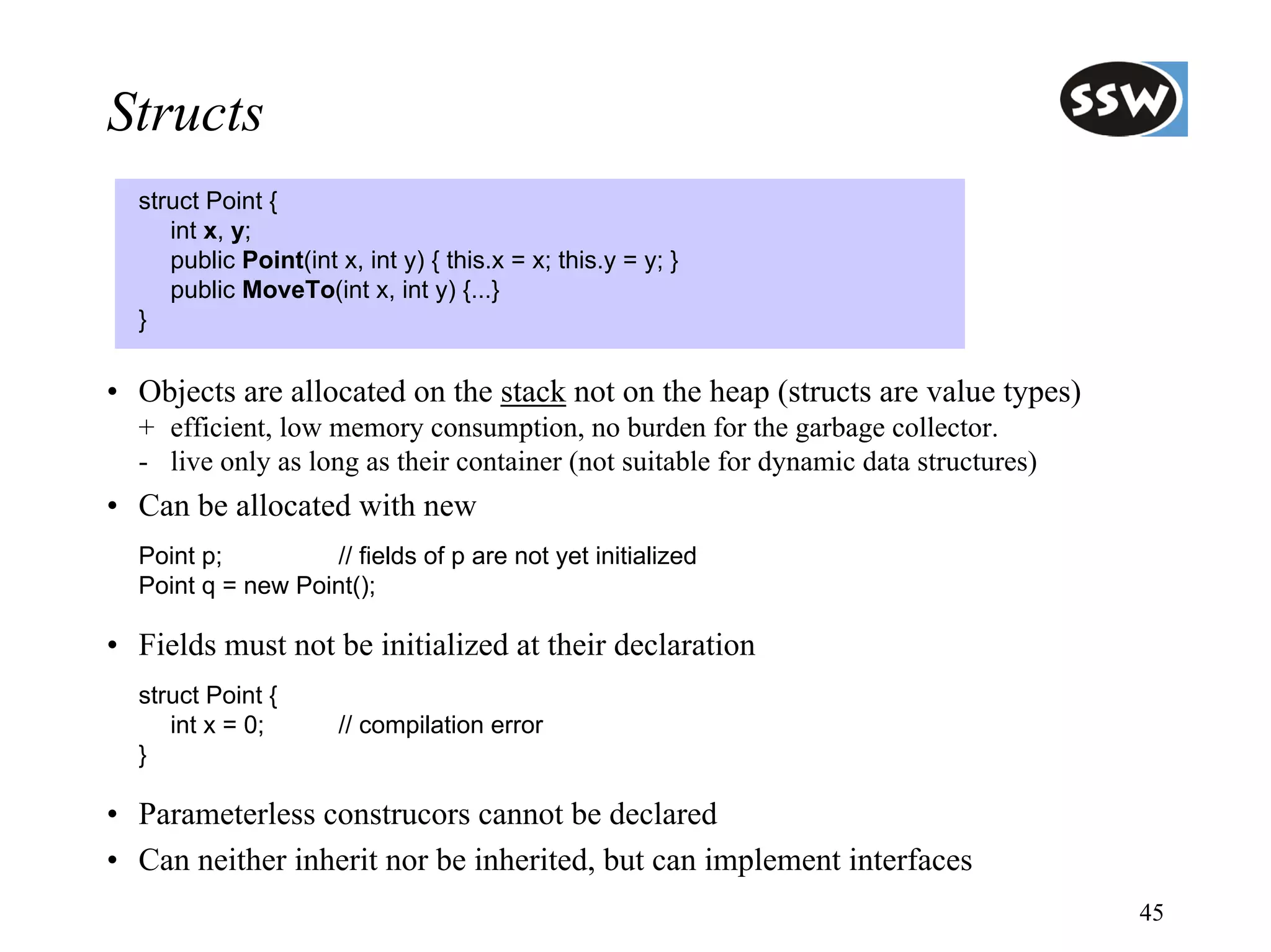 Structs
  struct Point {
     int x, y;
     public Point(int x, int y) { this.x = x; this.y = y; }
     public MoveTo(int x, int y) {...}
  }

• Objects are allocated on the stack not on the heap (structs are value types)
  + efficient, low memory consumption, no burden for the garbage collector.
  - live only as long as their container (not suitable for dynamic data structures)
• Can be allocated with new
  Point p;         // fields of p are not yet initialized
  Point q = new Point();

• Fields must not be initialized at their declaration
  struct Point {
     int x = 0;        // compilation error
  }

• Parameterless construcors cannot be declared
• Can neither inherit nor be inherited, but can implement interfaces
                                                                                      45
 