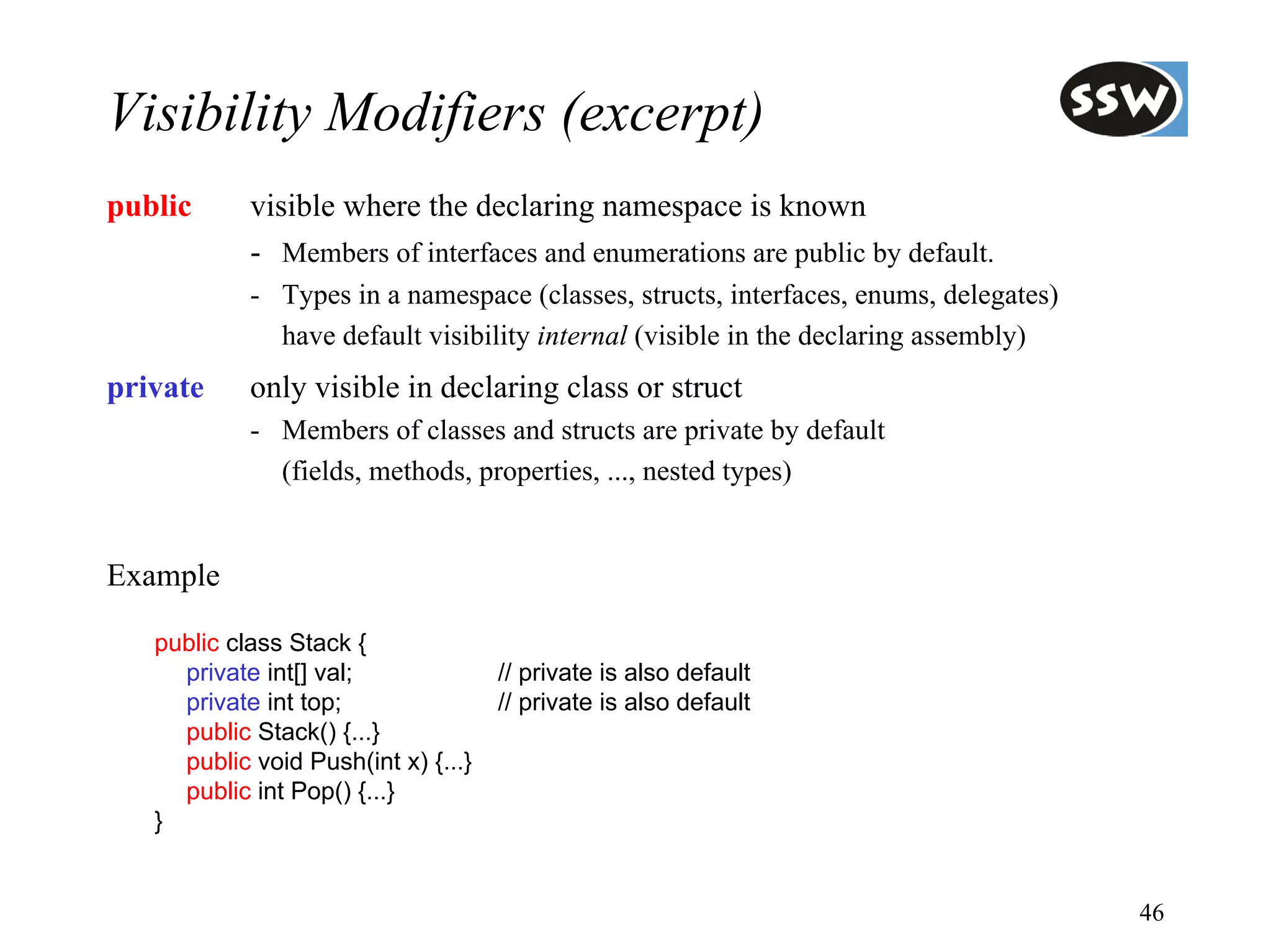 Visibility Modifiers (excerpt)
public      visible where the declaring namespace is known
            - Members of interfaces and enumerations are public by default.
            - Types in a namespace (classes, structs, interfaces, enums, delegates)
              have default visibility internal (visible in the declaring assembly)
private     only visible in declaring class or struct
            - Members of classes and structs are private by default
              (fields, methods, properties, ..., nested types)


Example

   public class Stack {
     private int[] val;              // private is also default
     private int top;                // private is also default
     public Stack() {...}
     public void Push(int x) {...}
     public int Pop() {...}
   }


                                                                                      46
 