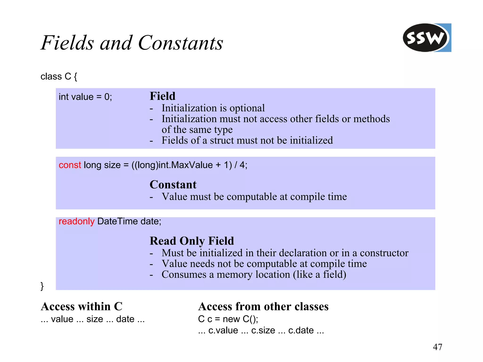 Fields and Constants
class C {

     int value = 0;               Field
                                  - Initialization is optional
                                  - Initialization must not access other fields or methods
                                    of the same type
                                  - Fields of a struct must not be initialized

     const long size = ((long)int.MaxValue + 1) / 4;

                                  Constant
                                  - Value must be computable at compile time

     readonly DateTime date;

                                  Read Only Field
                                  - Must be initialized in their declaration or in a constructor
                                  - Value needs not be computable at compile time
                                  - Consumes a memory location (like a field)
}

Access within C                              Access from other classes
... value ... size ... date ...              C c = new C();
                                             ... c.value ... c.size ... c.date ...
                                                                                                   47
 