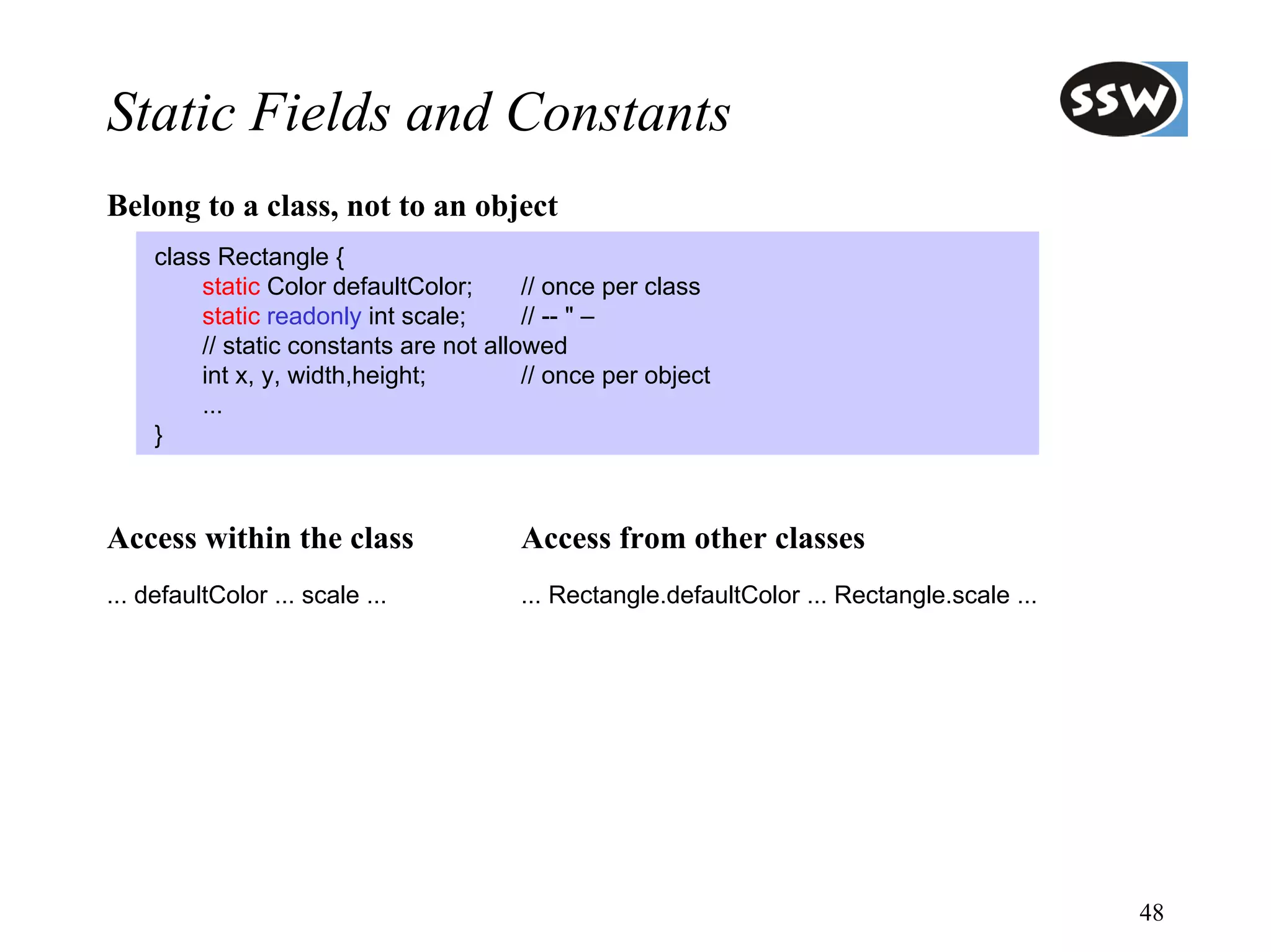 Static Fields and Constants
Belong to a class, not to an object
     class Rectangle {
         static Color defaultColor;      // once per class
         static readonly int scale;      // -- " –
         // static constants are not allowed
         int x, y, width,height;         // once per object
         ...
     }



Access within the class                 Access from other classes
... defaultColor ... scale ...          ... Rectangle.defaultColor ... Rectangle.scale ...




                                                                                             48
 
