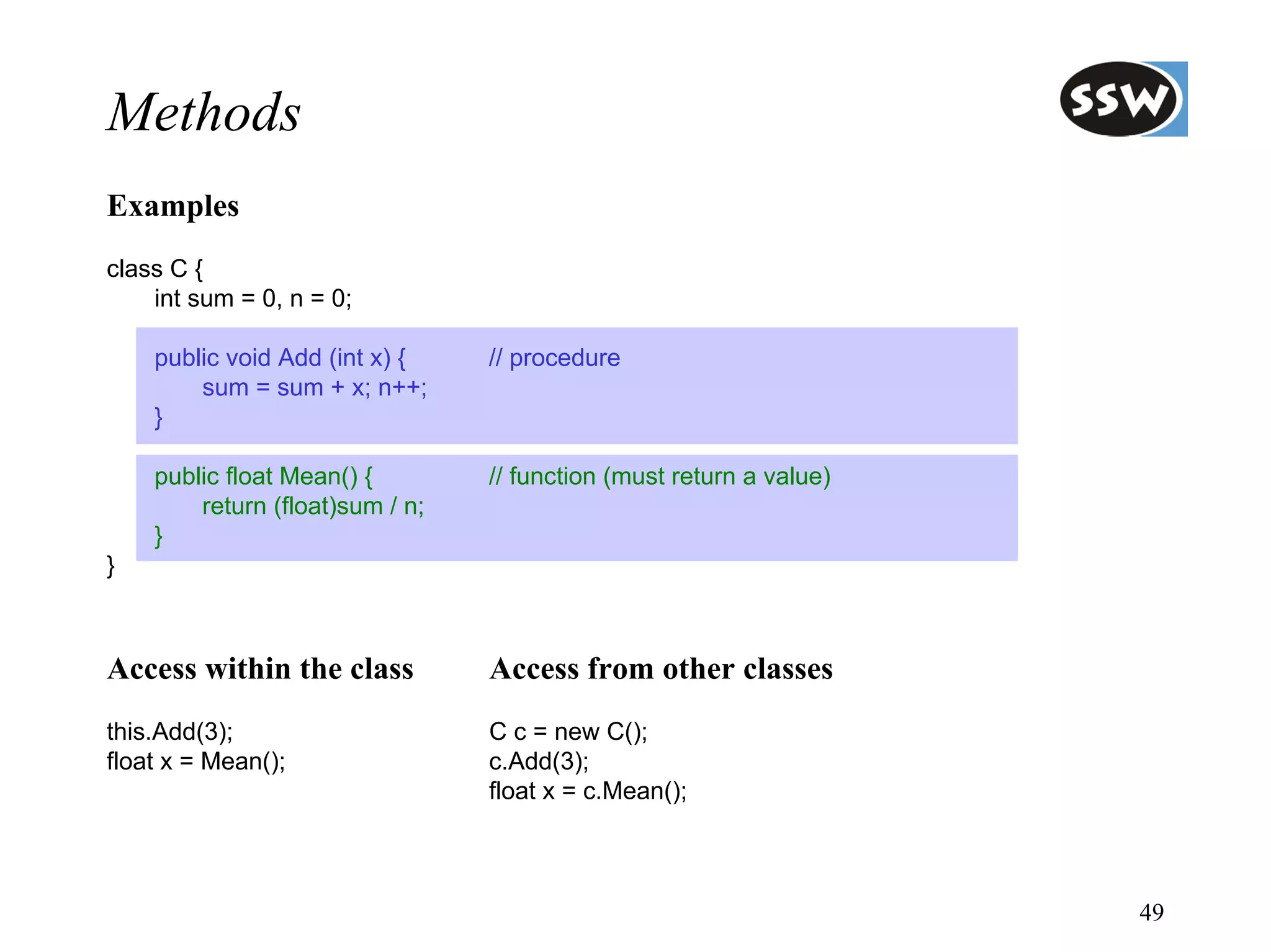 Methods
Examples
class C {
    int sum = 0, n = 0;

    public void Add (int x) {    // procedure
        sum = sum + x; n++;
    }

    public float Mean() {        // function (must return a value)
        return (float)sum / n;
    }
}



Access within the class          Access from other classes
this.Add(3);                     C c = new C();
float x = Mean();                c.Add(3);
                                 float x = c.Mean();



                                                                     49
 
